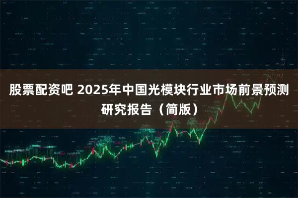 股票配资吧 2025年中国光模块行业市场前景预测研究报告（简版）