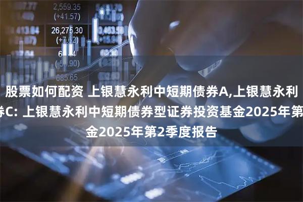 股票如何配资 上银慧永利中短期债券A,上银慧永利中短期债券C: 上银慧永利中短期债券型证券投资基金2025年第2季度报告