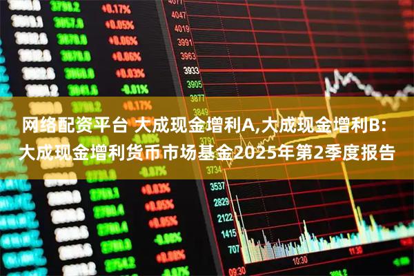 网络配资平台 大成现金增利A,大成现金增利B: 大成现金增利货币市场基金2025年第2季度报告