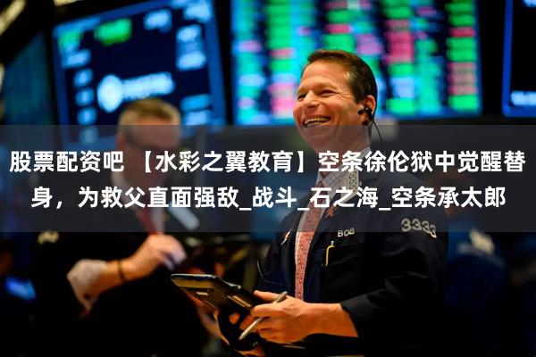 股票配资吧 【水彩之翼教育】空条徐伦狱中觉醒替身，为救父直面强敌_战斗_石之海_空条承太郎