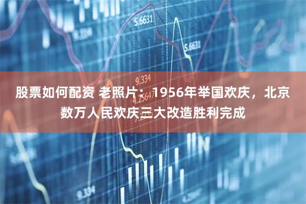 股票如何配资 老照片：1956年举国欢庆，北京数万人民欢庆三大改造胜利完成