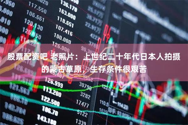 股票配资吧 老照片：上世纪二十年代日本人拍摄的蒙古草原，生存条件很艰苦