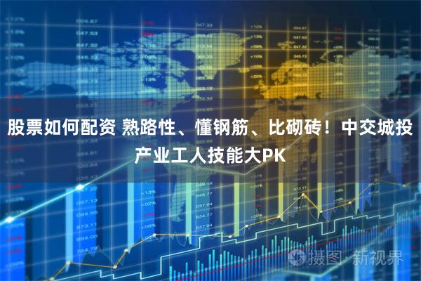 股票如何配资 熟路性、懂钢筋、比砌砖！中交城投产业工人技能大PK