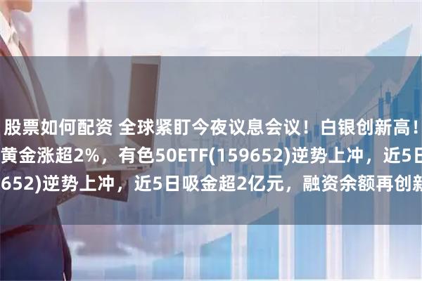 股票如何配资 全球紧盯今夜议息会议！白银创新高！紫金矿业翻红，中金黄金涨超2%，有色50ETF(159652)逆势上冲，近5日吸金超2亿元，融资余额再创新高！