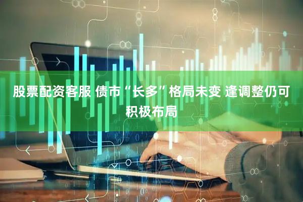 股票配资客服 债市“长多”格局未变 逢调整仍可积极布局