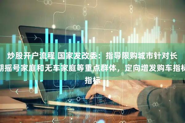炒股开户流程 国家发改委：指导限购城市针对长期摇号家庭和无车家庭等重点群体，定向增发购车指标