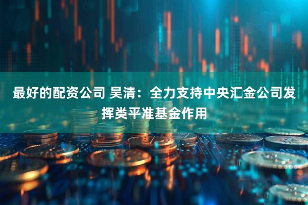 最好的配资公司 吴清：全力支持中央汇金公司发挥类平准基金作用