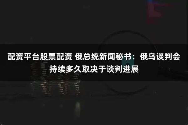 配资平台股票配资 俄总统新闻秘书：俄乌谈判会持续多久取决于谈判进展