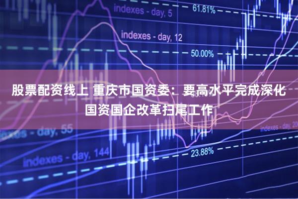 股票配资线上 重庆市国资委：要高水平完成深化国资国企改革扫尾工作