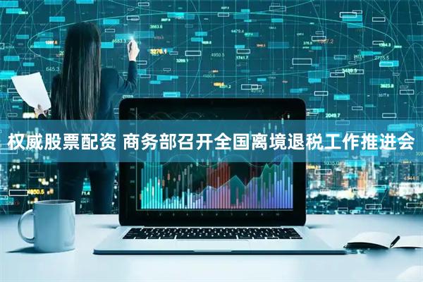 权威股票配资 商务部召开全国离境退税工作推进会