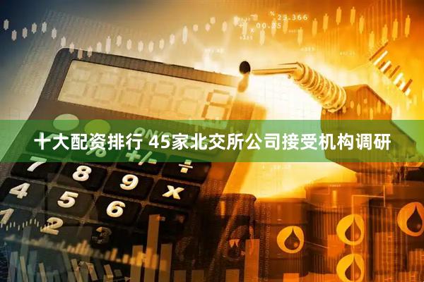 十大配资排行 45家北交所公司接受机构调研