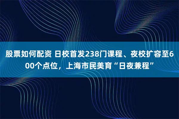 股票如何配资 日校首发238门课程、夜校扩容至600个点位，上海市民美育“日夜兼程”
