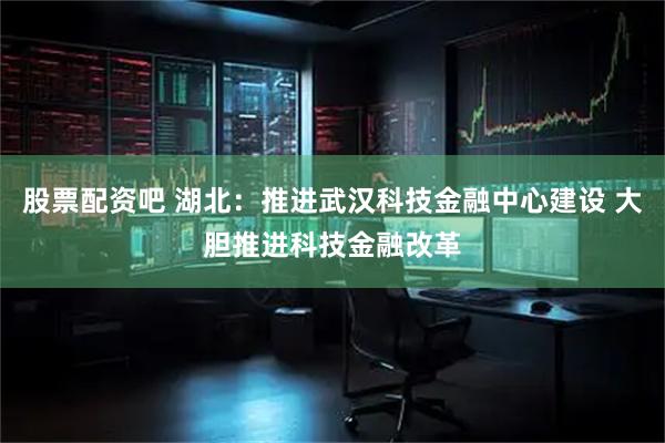 股票配资吧 湖北：推进武汉科技金融中心建设 大胆推进科技金融改革