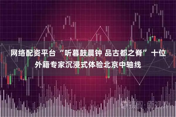 网络配资平台 “听暮鼓晨钟 品古都之脊” 十位外籍专家沉浸式体验北京中轴线