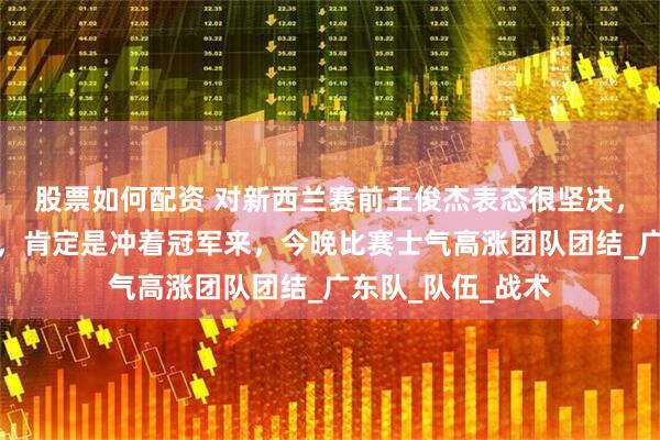 股票如何配资 对新西兰赛前王俊杰表态很坚决，我们的目标不变，肯定是冲着冠军来，今晚比赛士气高涨团队团结_广东队_队伍_战术