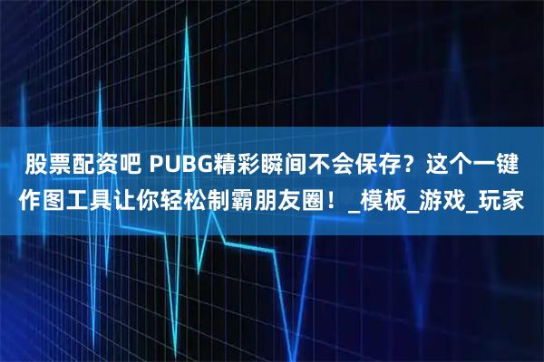 股票配资吧 PUBG精彩瞬间不会保存？这个一键作图工具让你轻松制霸朋友圈！_模板_游戏_玩家
